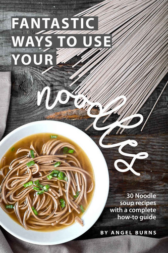 Fantastic Ways to Use Your Noodles 30 Noodle Soup Recipes with A Complete How-To Guide